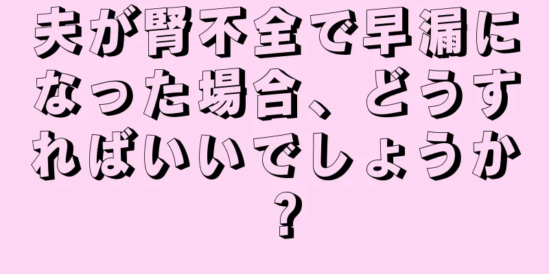 夫が腎不全で早漏になった場合、どうすればいいでしょうか？