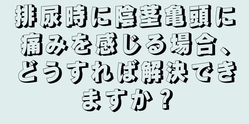 排尿時に陰茎亀頭に痛みを感じる場合、どうすれば解決できますか？