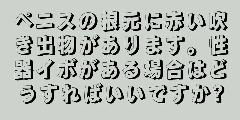 ペニスの根元に赤い吹き出物があります。性器イボがある場合はどうすればいいですか?
