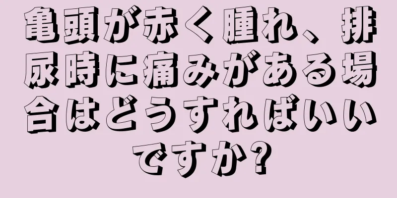 亀頭が赤く腫れ、排尿時に痛みがある場合はどうすればいいですか?