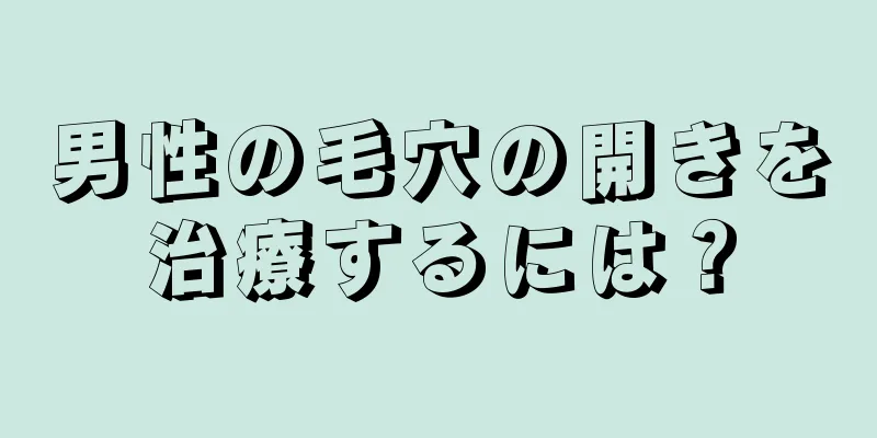 男性の毛穴の開きを治療するには？