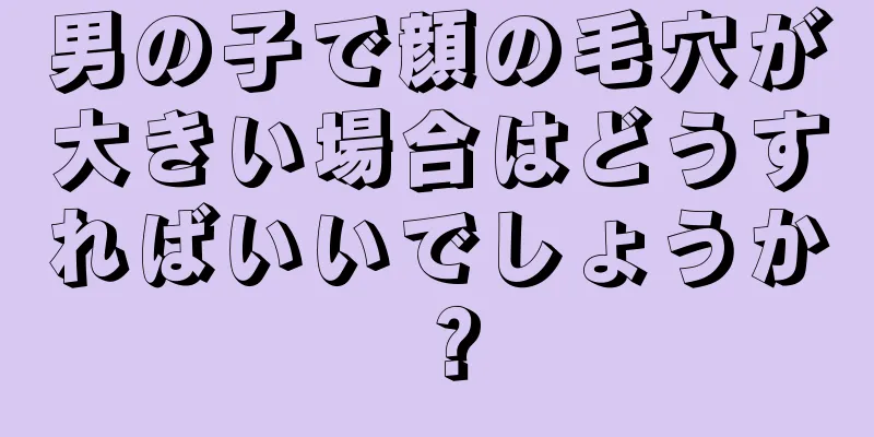 男の子で顔の毛穴が大きい場合はどうすればいいでしょうか？