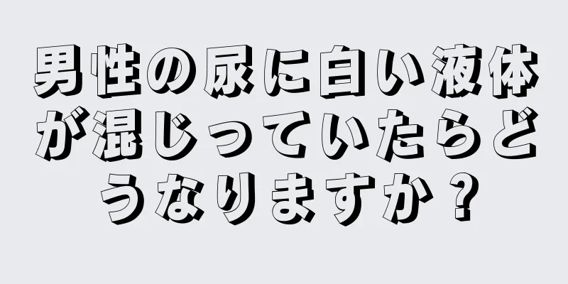 男性の尿に白い液体が混じっていたらどうなりますか？