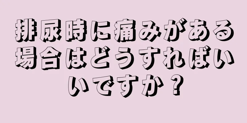 排尿時に痛みがある場合はどうすればいいですか？