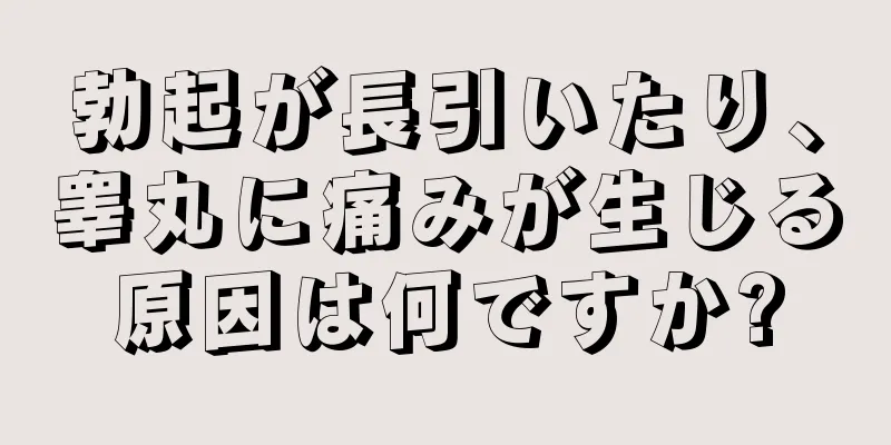 勃起が長引いたり、睾丸に痛みが生じる原因は何ですか?