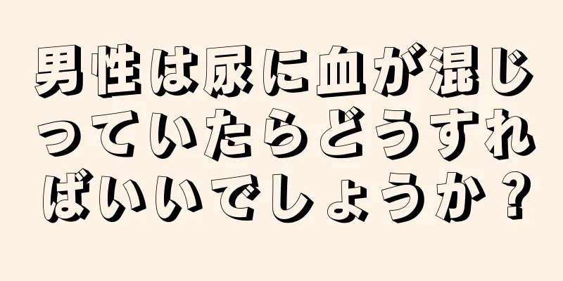 男性は尿に血が混じっていたらどうすればいいでしょうか？