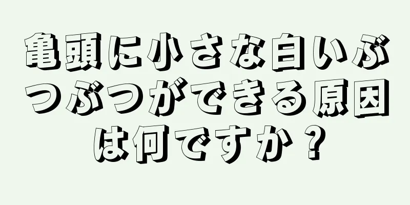 亀頭に小さな白いぶつぶつができる原因は何ですか？