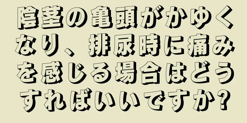 陰茎の亀頭がかゆくなり、排尿時に痛みを感じる場合はどうすればいいですか?