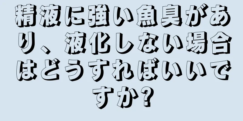精液に強い魚臭があり、液化しない場合はどうすればいいですか?