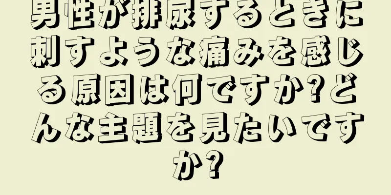 男性が排尿するときに刺すような痛みを感じる原因は何ですか?どんな主題を見たいですか?