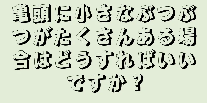 亀頭に小さなぶつぶつがたくさんある場合はどうすればいいですか？