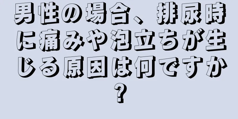 男性の場合、排尿時に痛みや泡立ちが生じる原因は何ですか?