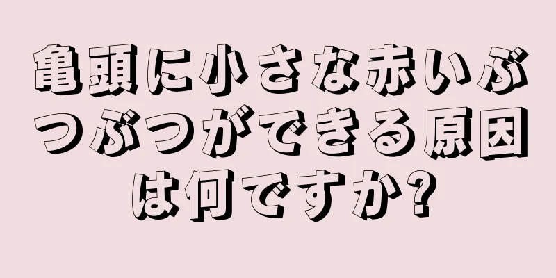 亀頭に小さな赤いぶつぶつができる原因は何ですか?
