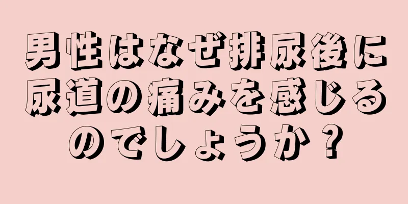 男性はなぜ排尿後に尿道の痛みを感じるのでしょうか？
