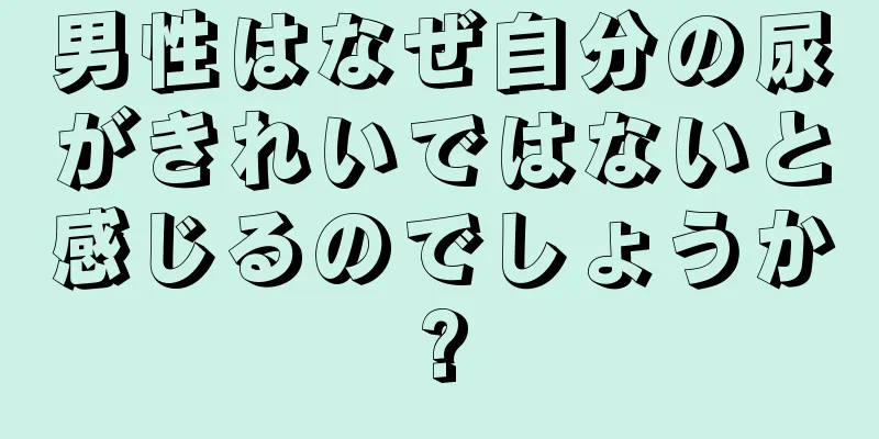 男性はなぜ自分の尿がきれいではないと感じるのでしょうか?