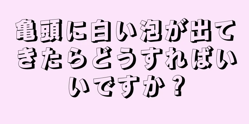 亀頭に白い泡が出てきたらどうすればいいですか？