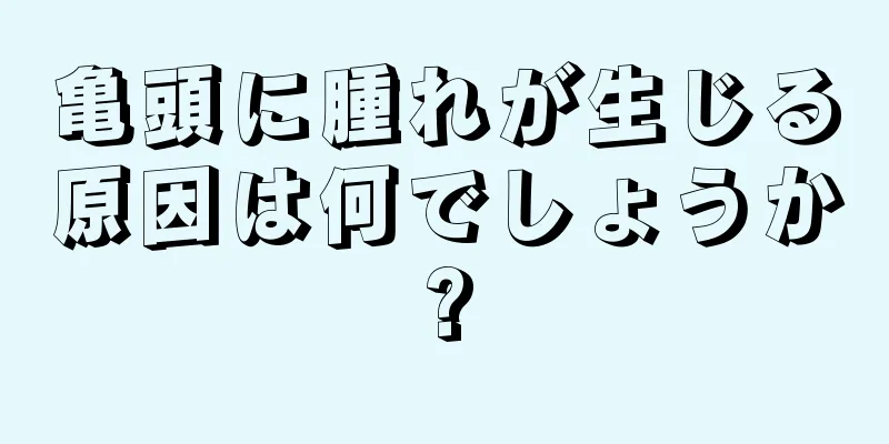 亀頭に腫れが生じる原因は何でしょうか?