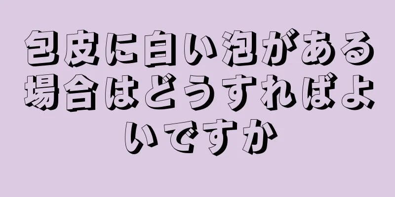 包皮に白い泡がある場合はどうすればよいですか