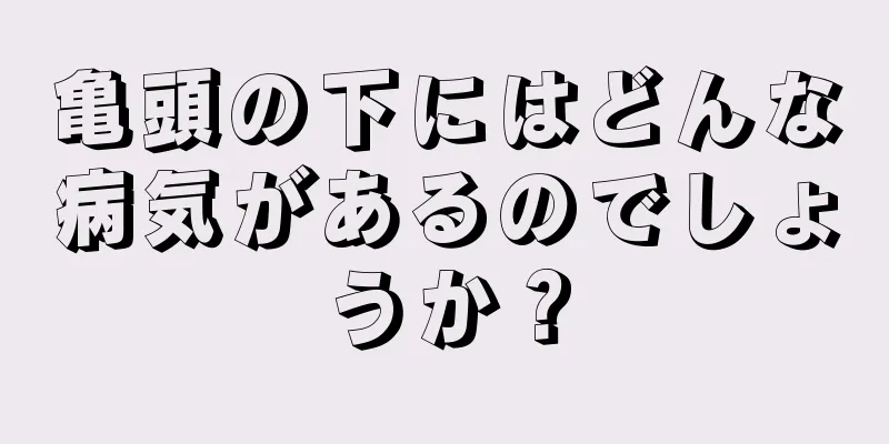 亀頭の下にはどんな病気があるのでしょうか？