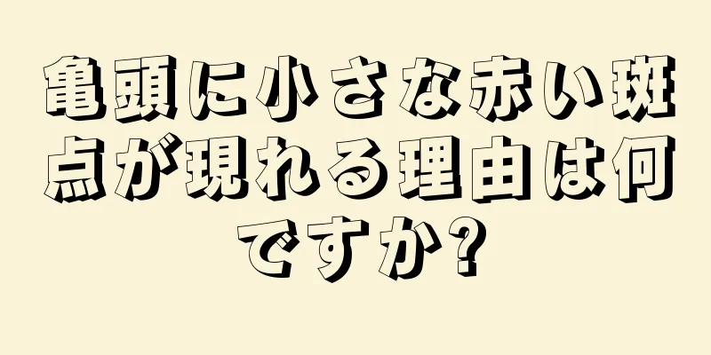 亀頭に小さな赤い斑点が現れる理由は何ですか?