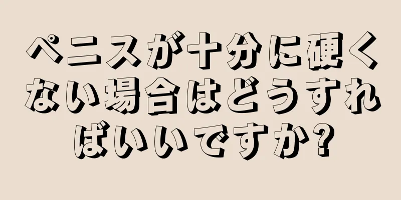ペニスが十分に硬くない場合はどうすればいいですか?