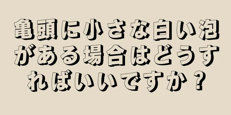 亀頭に小さな白い泡がある場合はどうすればいいですか？