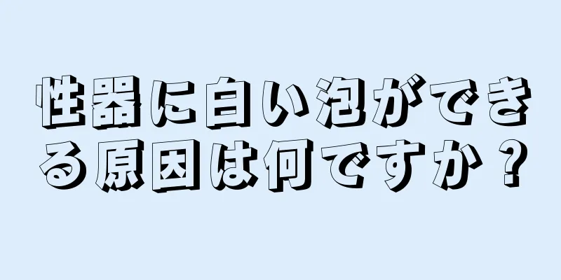 性器に白い泡ができる原因は何ですか？