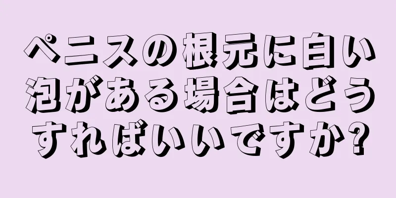 ペニスの根元に白い泡がある場合はどうすればいいですか?