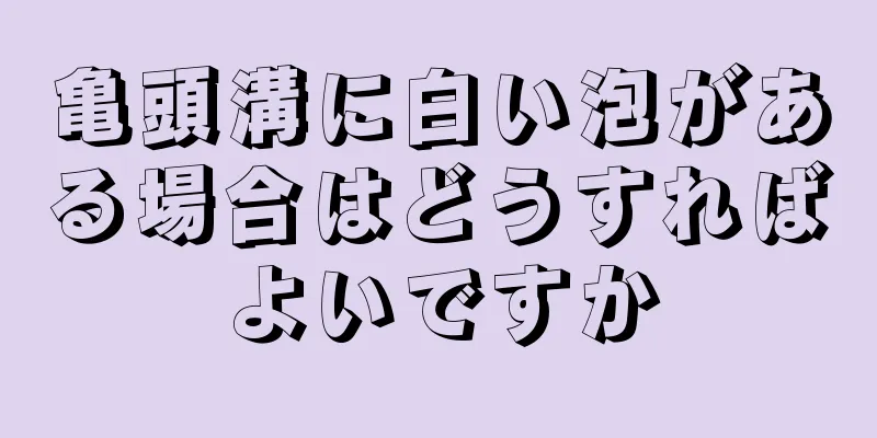 亀頭溝に白い泡がある場合はどうすればよいですか