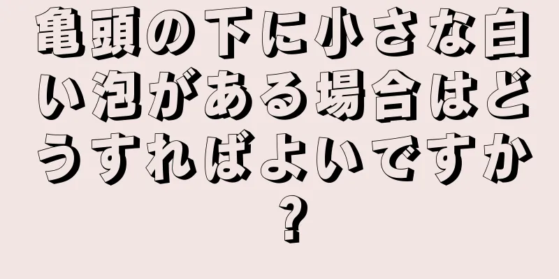 亀頭の下に小さな白い泡がある場合はどうすればよいですか？