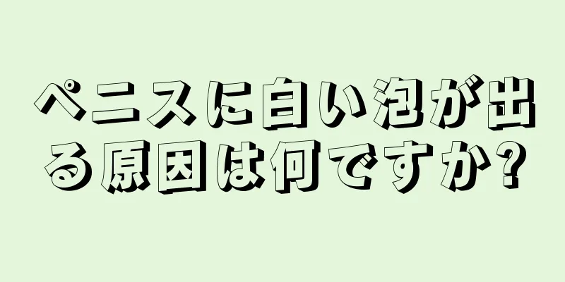 ペニスに白い泡が出る原因は何ですか?