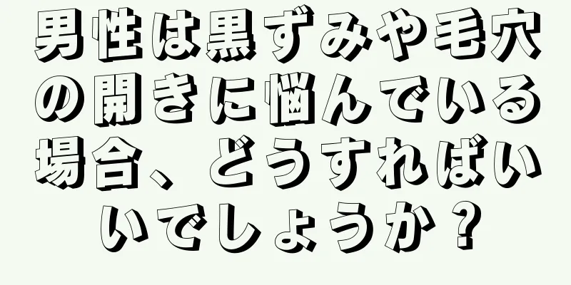 男性は黒ずみや毛穴の開きに悩んでいる場合、どうすればいいでしょうか？