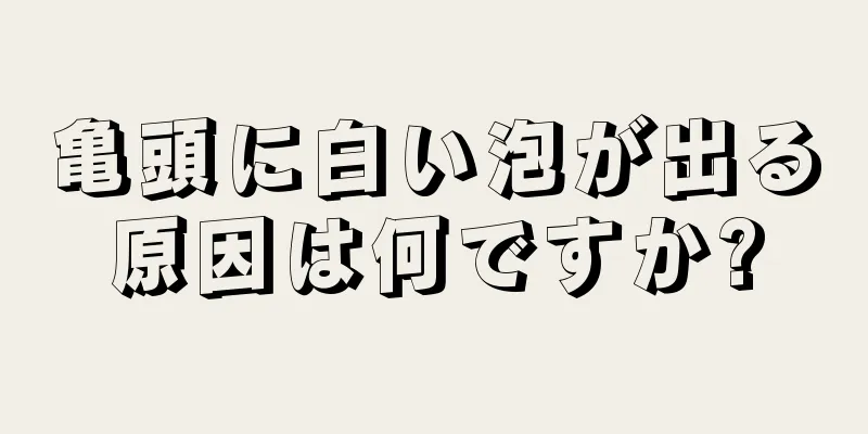 亀頭に白い泡が出る原因は何ですか?