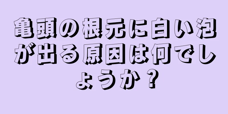 亀頭の根元に白い泡が出る原因は何でしょうか？