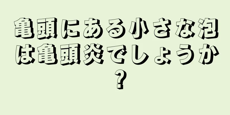 亀頭にある小さな泡は亀頭炎でしょうか？