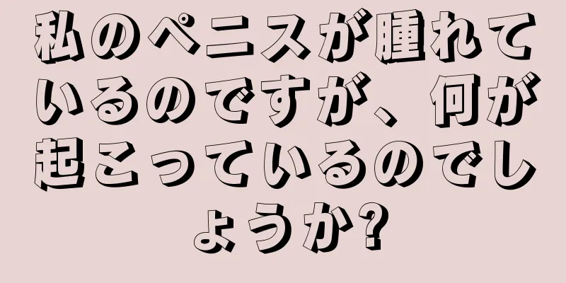 私のペニスが腫れているのですが、何が起こっているのでしょうか?