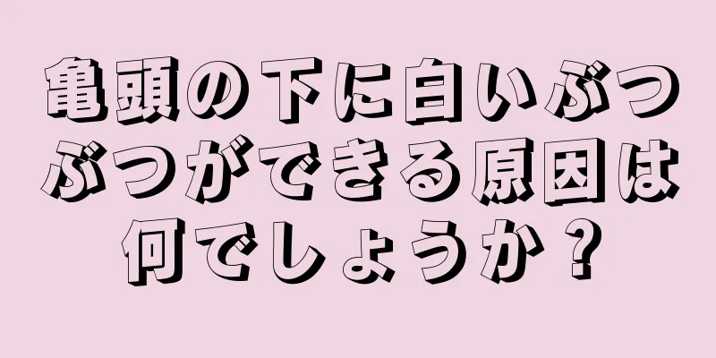 亀頭の下に白いぶつぶつができる原因は何でしょうか？