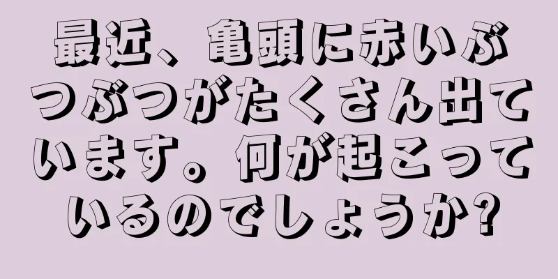 最近、亀頭に赤いぶつぶつがたくさん出ています。何が起こっているのでしょうか?