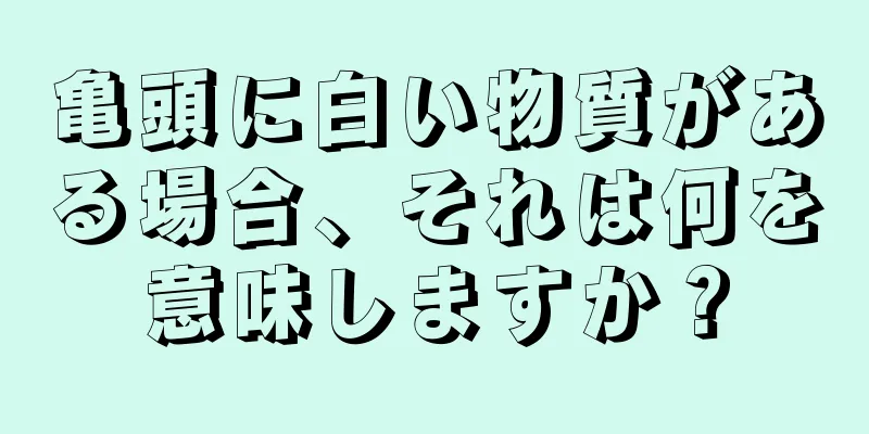 亀頭に白い物質がある場合、それは何を意味しますか？