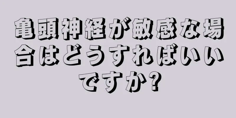 亀頭神経が敏感な場合はどうすればいいですか?
