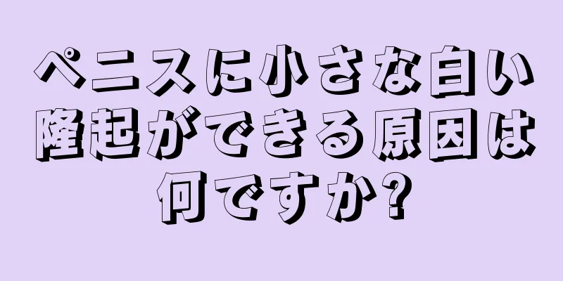 ペニスに小さな白い隆起ができる原因は何ですか?