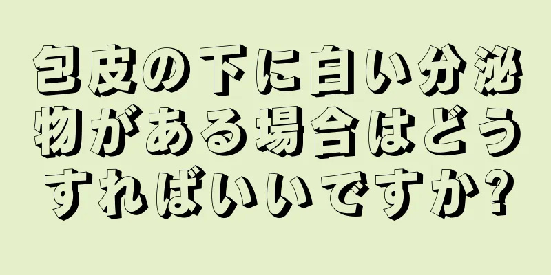 包皮の下に白い分泌物がある場合はどうすればいいですか?
