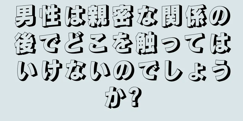 男性は親密な関係の後でどこを触ってはいけないのでしょうか?