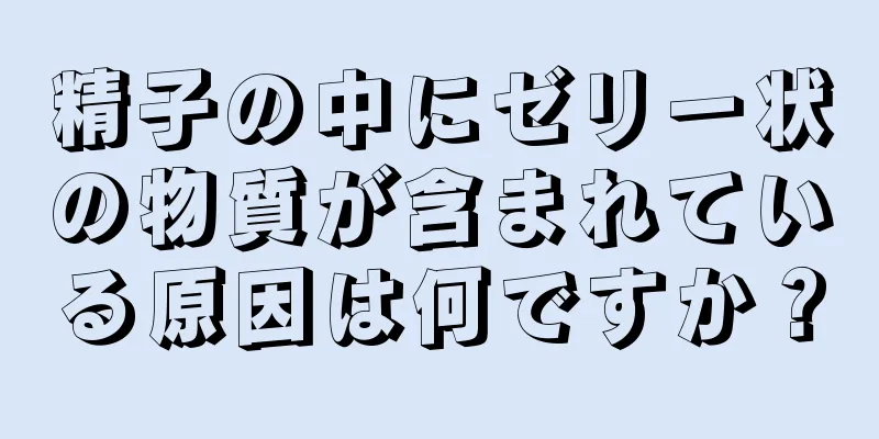 精子の中にゼリー状の物質が含まれている原因は何ですか？
