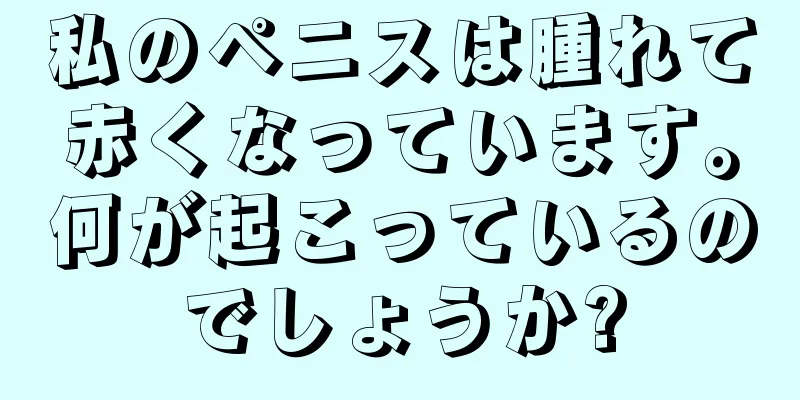私のペニスは腫れて赤くなっています。何が起こっているのでしょうか?