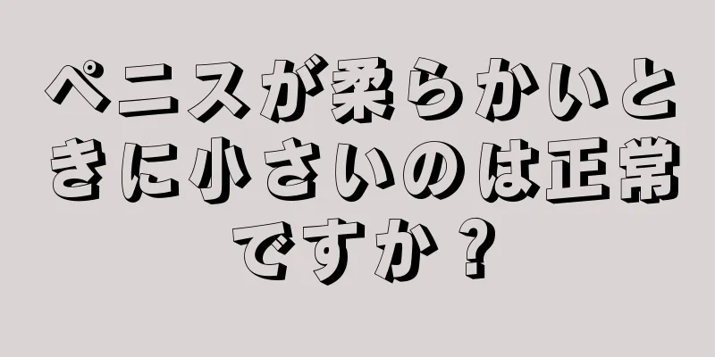 ペニスが柔らかいときに小さいのは正常ですか？