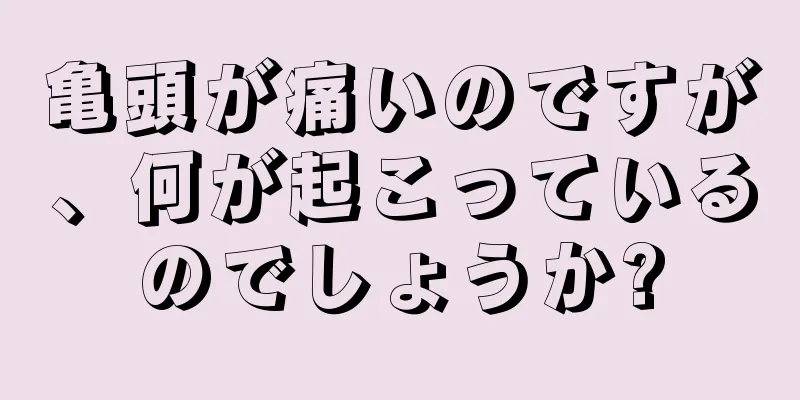 亀頭が痛いのですが、何が起こっているのでしょうか?