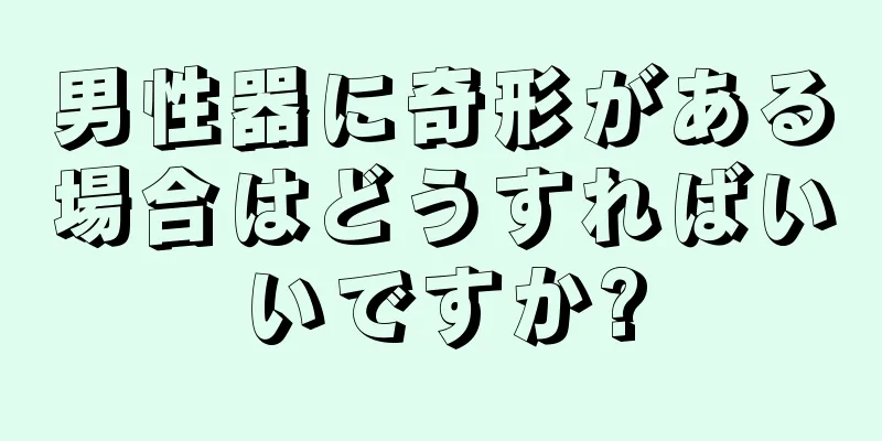 男性器に奇形がある場合はどうすればいいですか?