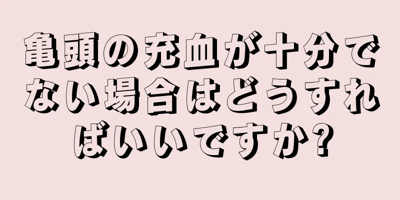 亀頭の充血が十分でない場合はどうすればいいですか?