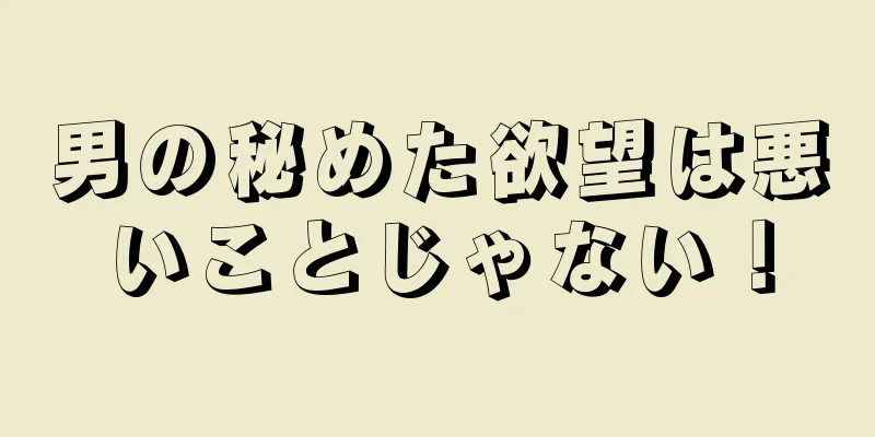 男の秘めた欲望は悪いことじゃない！